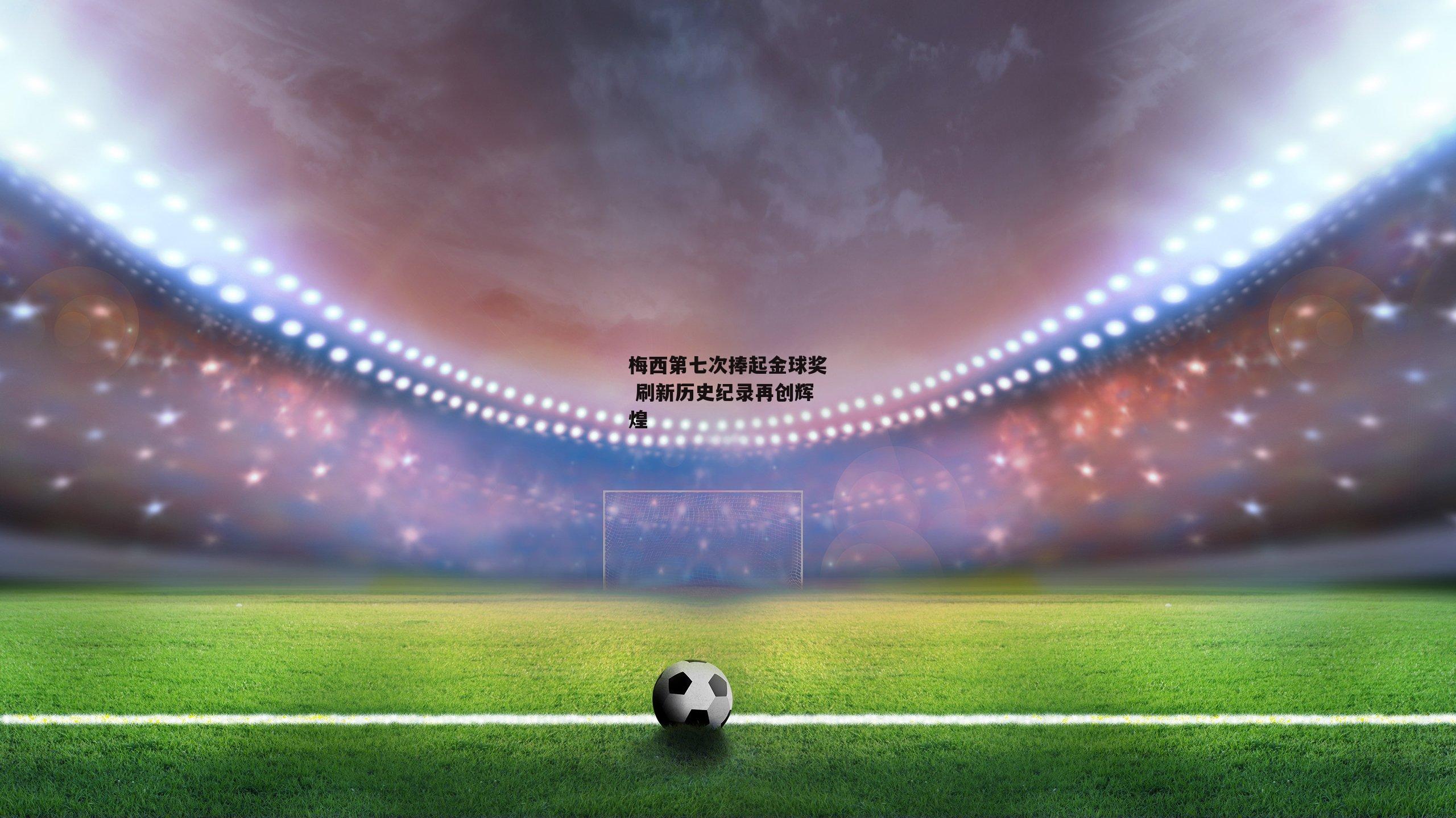 梅西第七次捧起金球奖 刷新历史纪录再创辉煌